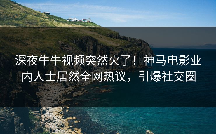 深夜牛牛视频突然火了！神马电影业内人士居然全网热议，引爆社交圈
