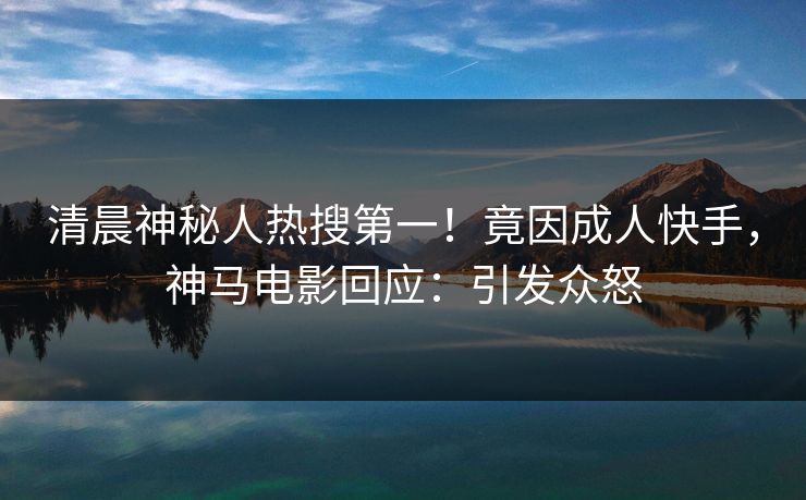清晨神秘人热搜第一！竟因成人快手，神马电影回应：引发众怒