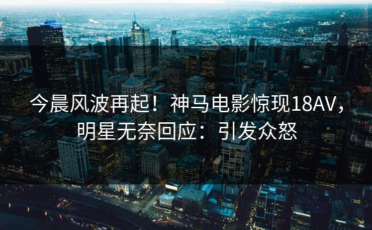 今晨风波再起！神马电影惊现18AV，明星无奈回应：引发众怒