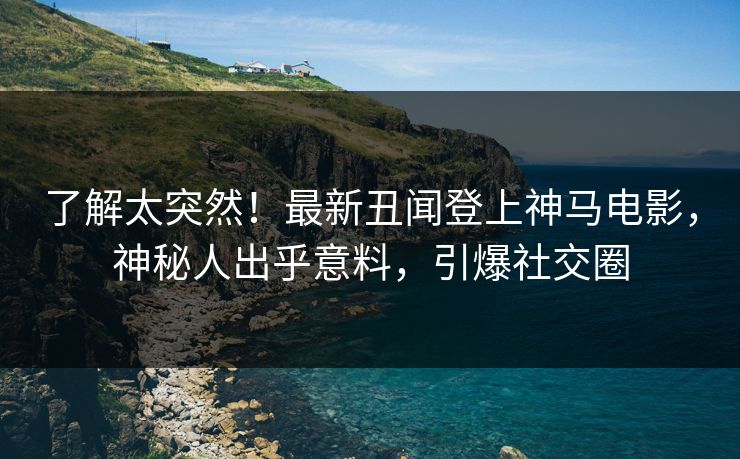 了解太突然！最新丑闻登上神马电影，神秘人出乎意料，引爆社交圈