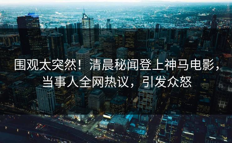 围观太突然！清晨秘闻登上神马电影，当事人全网热议，引发众怒