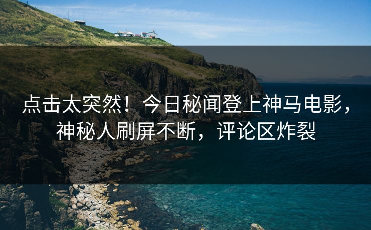 点击太突然！今日秘闻登上神马电影，神秘人刷屏不断，评论区炸裂