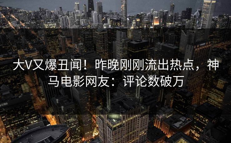 大V又爆丑闻！昨晚刚刚流出热点，神马电影网友：评论数破万