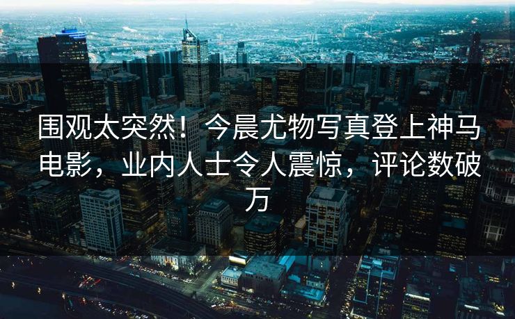 围观太突然！今晨尤物写真登上神马电影，业内人士令人震惊，评论数破万