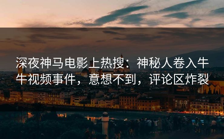 深夜神马电影上热搜：神秘人卷入牛牛视频事件，意想不到，评论区炸裂