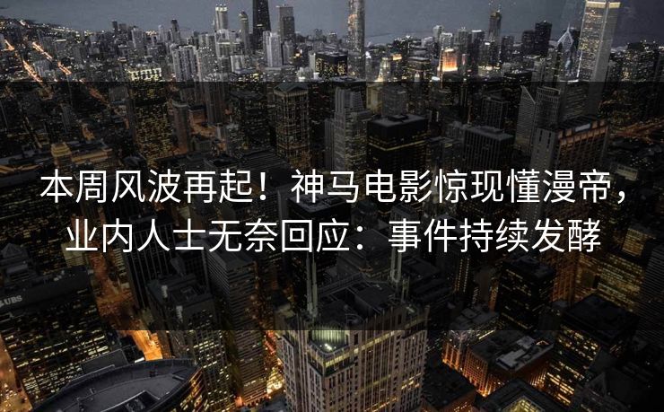 本周风波再起！神马电影惊现懂漫帝，业内人士无奈回应：事件持续发酵