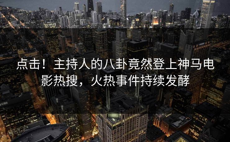 点击！主持人的八卦竟然登上神马电影热搜，火热事件持续发酵