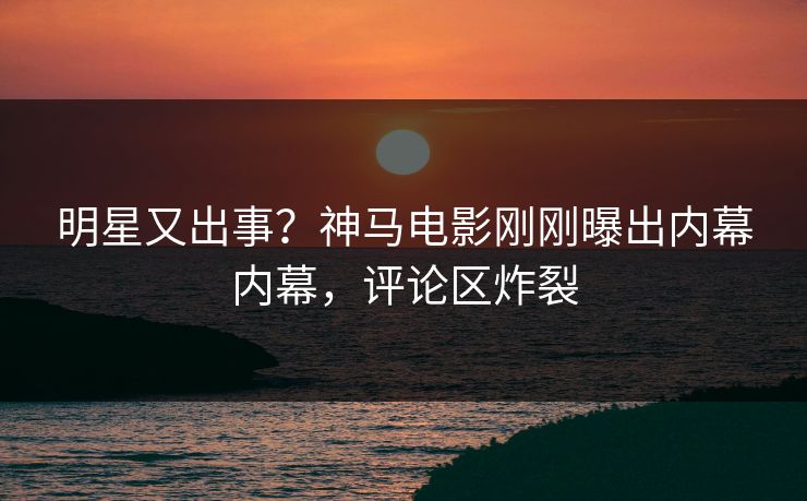 明星又出事？神马电影刚刚曝出内幕内幕，评论区炸裂