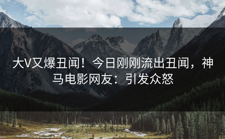大V又爆丑闻！今日刚刚流出丑闻，神马电影网友：引发众怒