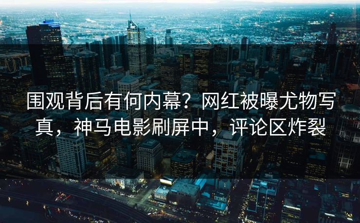 围观背后有何内幕？网红被曝尤物写真，神马电影刷屏中，评论区炸裂