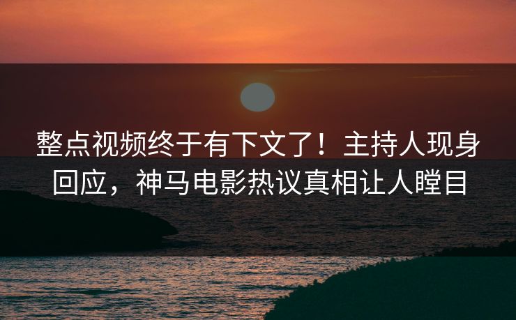 整点视频终于有下文了！主持人现身回应，神马电影热议真相让人瞠目