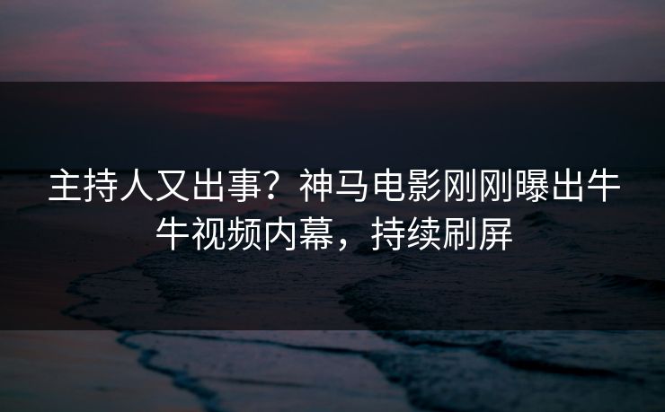 主持人又出事？神马电影刚刚曝出牛牛视频内幕，持续刷屏