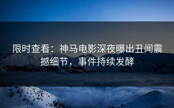 限时查看：神马电影深夜曝出丑闻震撼细节，事件持续发酵
