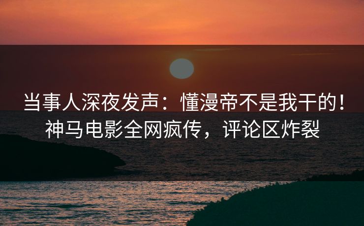 当事人深夜发声：懂漫帝不是我干的！神马电影全网疯传，评论区炸裂