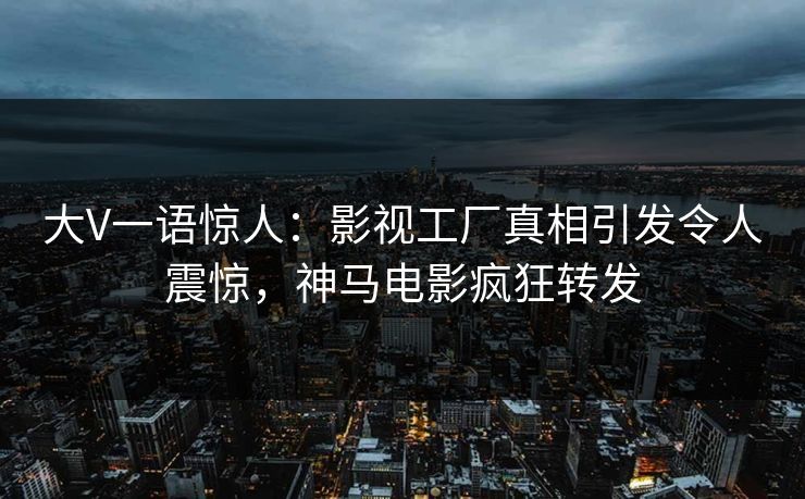 大V一语惊人：影视工厂真相引发令人震惊，神马电影疯狂转发