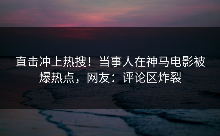直击冲上热搜！当事人在神马电影被爆热点，网友：评论区炸裂