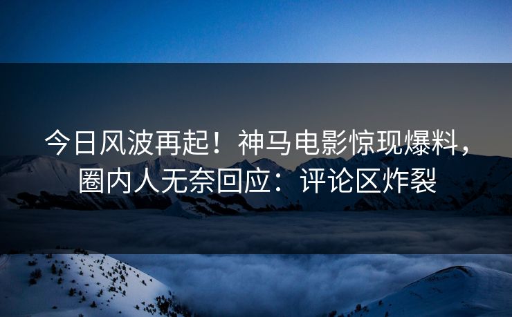 今日风波再起！神马电影惊现爆料，圈内人无奈回应：评论区炸裂