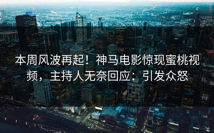 本周风波再起！神马电影惊现蜜桃视频，主持人无奈回应：引发众怒