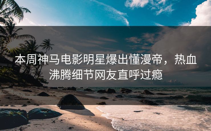 本周神马电影明星爆出懂漫帝，热血沸腾细节网友直呼过瘾