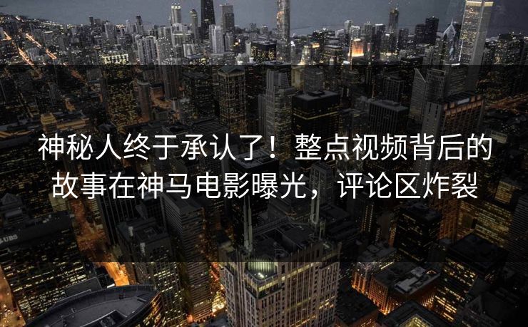 神秘人终于承认了！整点视频背后的故事在神马电影曝光，评论区炸裂