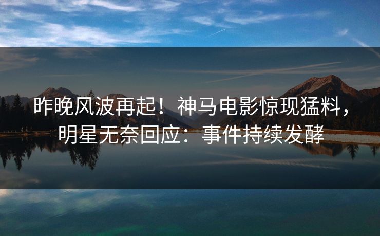 昨晚风波再起！神马电影惊现猛料，明星无奈回应：事件持续发酵