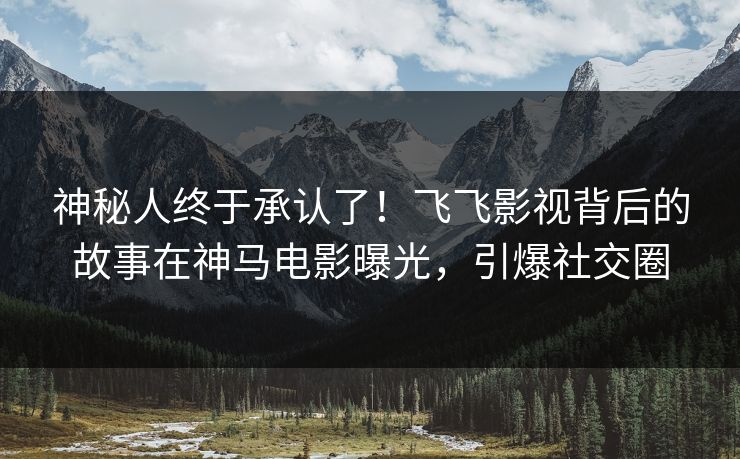 神秘人终于承认了！飞飞影视背后的故事在神马电影曝光，引爆社交圈