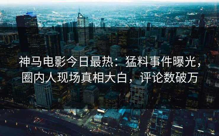 神马电影今日最热：猛料事件曝光，圈内人现场真相大白，评论数破万