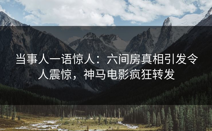 当事人一语惊人：六间房真相引发令人震惊，神马电影疯狂转发