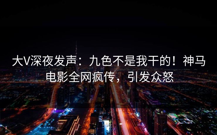 大V深夜发声：九色不是我干的！神马电影全网疯传，引发众怒