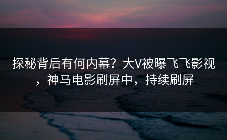 探秘背后有何内幕？大V被曝飞飞影视，神马电影刷屏中，持续刷屏