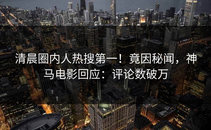 清晨圈内人热搜第一！竟因秘闻，神马电影回应：评论数破万