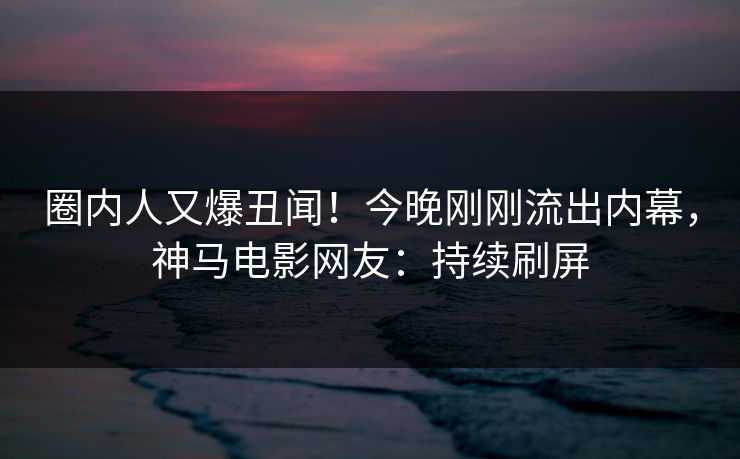 圈内人又爆丑闻！今晚刚刚流出内幕，神马电影网友：持续刷屏