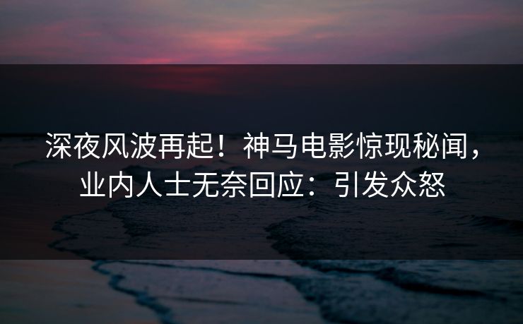 深夜风波再起！神马电影惊现秘闻，业内人士无奈回应：引发众怒