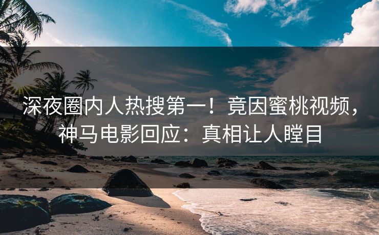 深夜圈内人热搜第一！竟因蜜桃视频，神马电影回应：真相让人瞠目