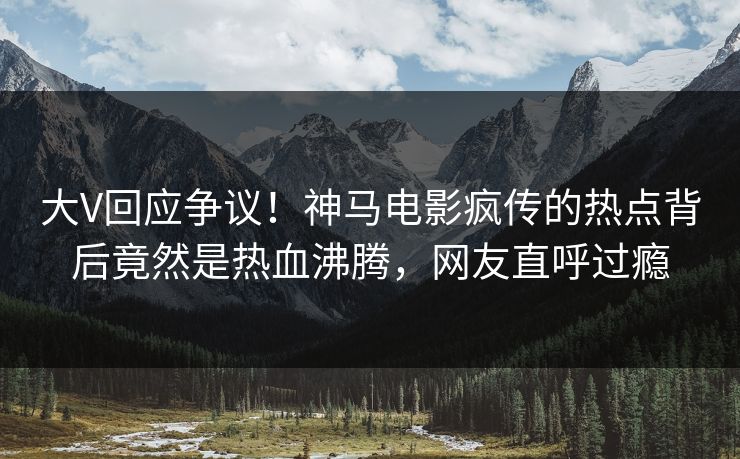 大V回应争议！神马电影疯传的热点背后竟然是热血沸腾，网友直呼过瘾