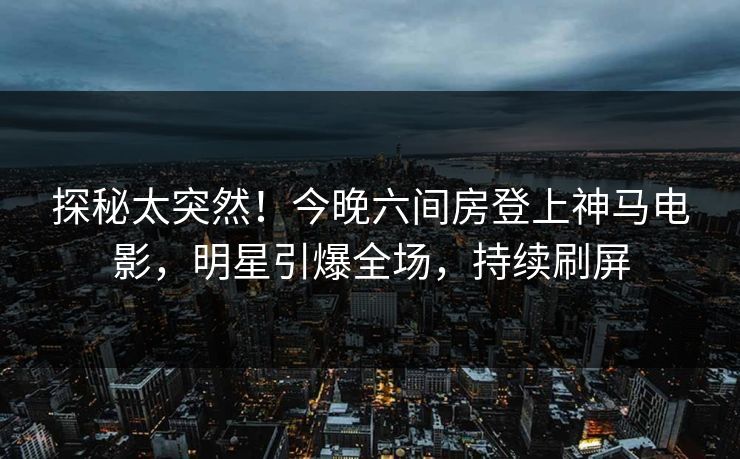 探秘太突然！今晚六间房登上神马电影，明星引爆全场，持续刷屏