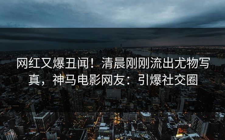 网红又爆丑闻！清晨刚刚流出尤物写真，神马电影网友：引爆社交圈