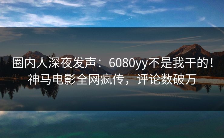 圈内人深夜发声：6080yy不是我干的！神马电影全网疯传，评论数破万