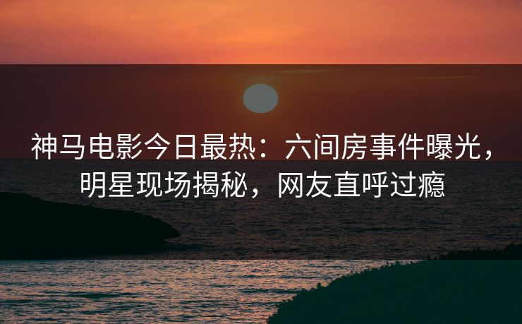 神马电影今日最热：六间房事件曝光，明星现场揭秘，网友直呼过瘾