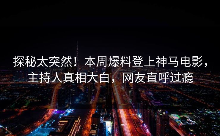 探秘太突然！本周爆料登上神马电影，主持人真相大白，网友直呼过瘾