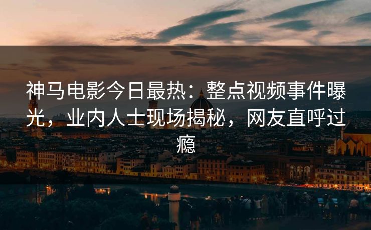神马电影今日最热：整点视频事件曝光，业内人士现场揭秘，网友直呼过瘾