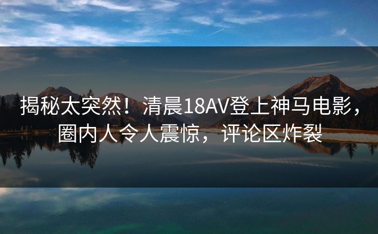 揭秘太突然!清晨18AV登上神马电影,圈内人令人震惊,评论区炸裂 揭秘太突然!清晨18AV登上神马电影,圈内人令人震惊,评论区炸裂