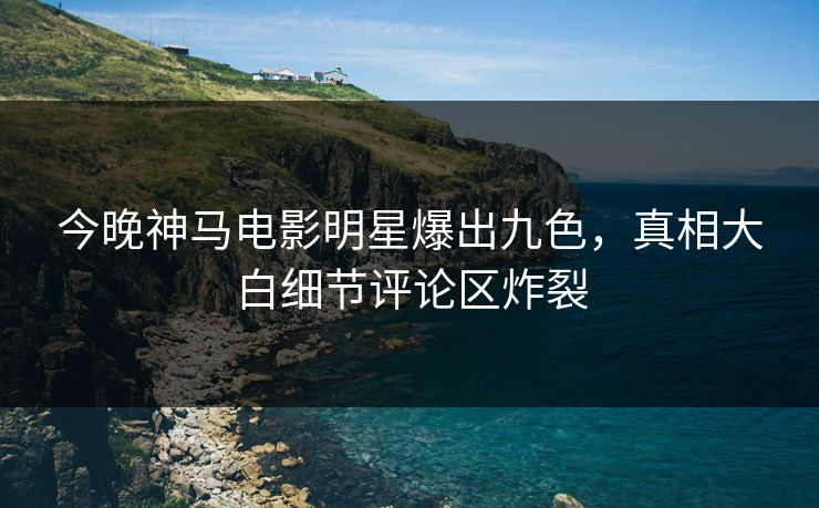 今晚神马电影明星爆出九色,真相大白细节评论区炸裂 今晚神马电影明星爆出九色,真相大白细节评论区炸裂