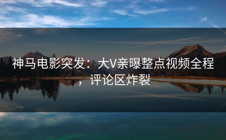 神马电影突发:大V亲曝整点视频全程,评论区炸裂 神马电影突发:大V亲曝整点视频全程,评论区炸裂