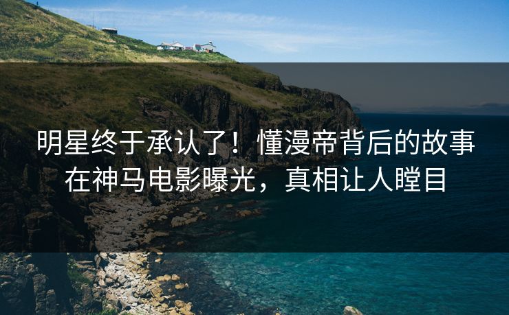 明星终于承认了！懂漫帝背后的故事在神马电影曝光，真相让人瞠目