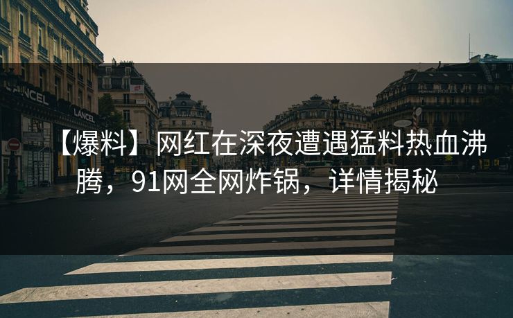 【爆料】网红在深夜遭遇猛料热血沸腾，91网全网炸锅，详情揭秘