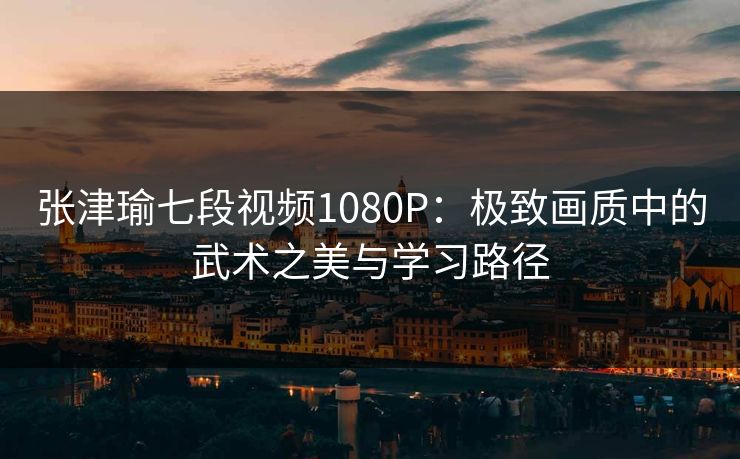 张津瑜七段视频1080P：极致画质中的武术之美与学习路径