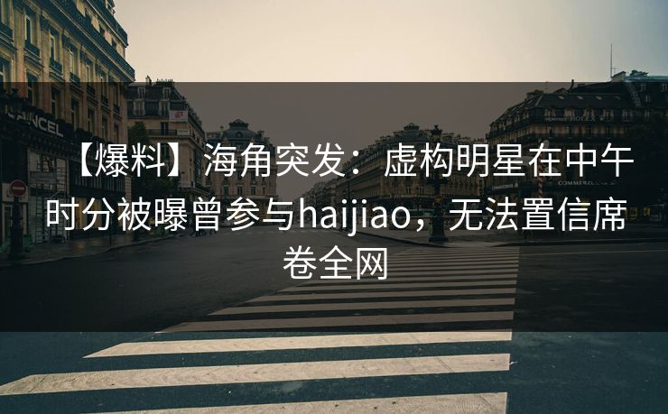 【爆料】海角突发：虚构明星在中午时分被曝曾参与haijiao，无法置信席卷全网