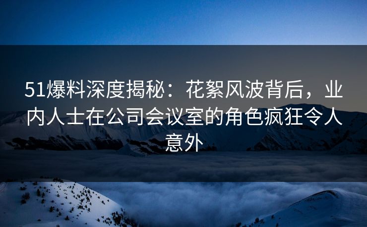 51爆料深度揭秘:花絮风波背后,业内人士在公司会议室的角色疯狂令人意外 51爆料深度揭秘:花絮风波背后,业内人士在公司会议室的角色疯狂令人意外