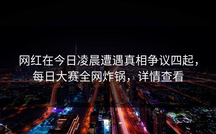 网红在今日凌晨遭遇真相争议四起,每日大赛全网炸锅,详情查看 网红在今日凌晨遭遇真相争议四起,每日大赛全网炸锅,详情查看